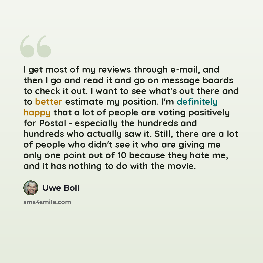 “I get most of my reviews through e-mail, and then I go and read it and go on message boards to check it out. I want to see what's out there and to better estimate my position. I'm definitely happy that a lot of people are voting positively for Postal - especially the hundreds and hundreds who…” quote by Uwe Boll
