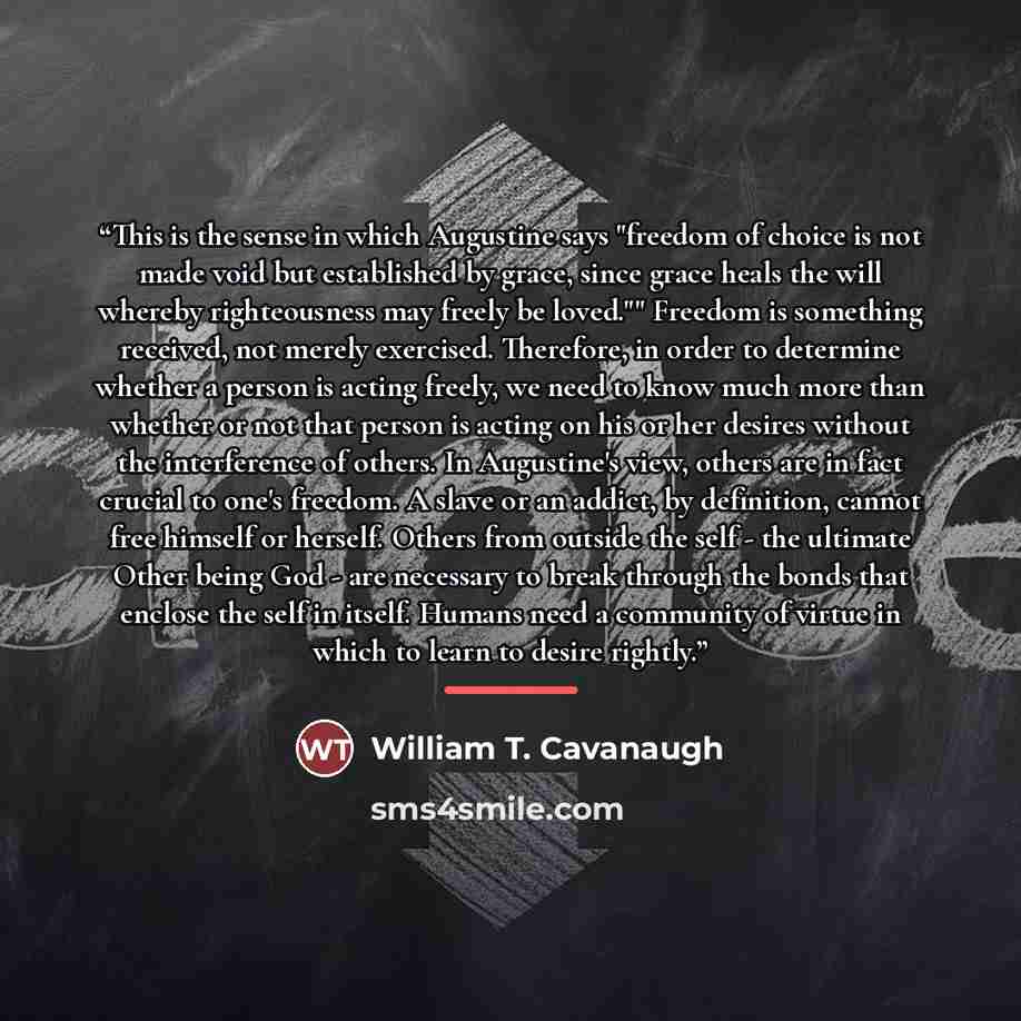 “This is the sense in which Augustine says "freedom of choice is not made void but established by grace, since grace heals the will whereby righteousness may freely be loved."" Freedom is something received, not merely exercised. Therefore, in order to determine whether a person is acting freely…” quote by William T. Cavanaugh