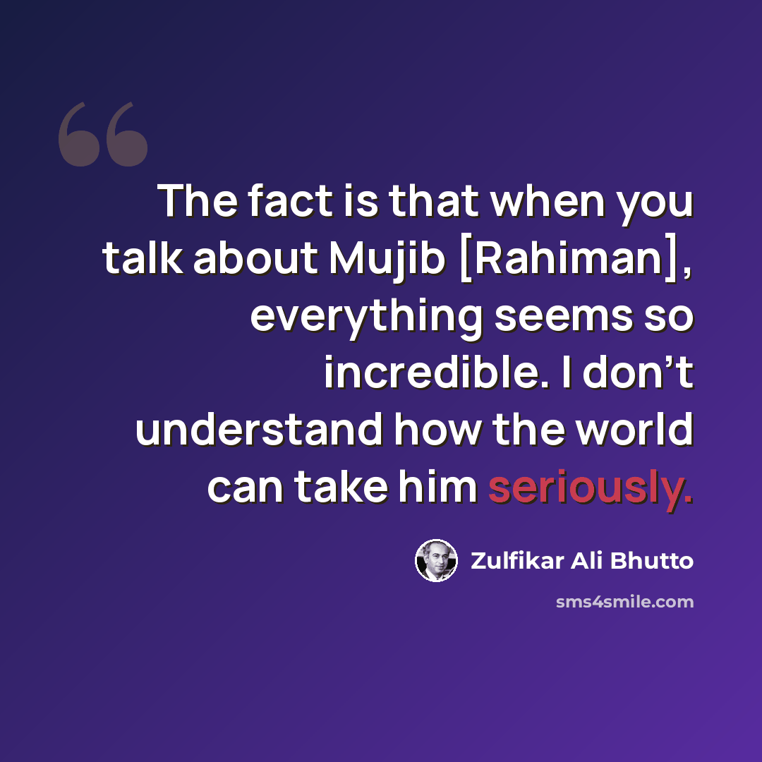“The fact is that when you talk about Mujib [Rahiman], everything seems so incredible. I don't understand how the world can take him seriously.” quote by Zulfikar Ali Bhutto