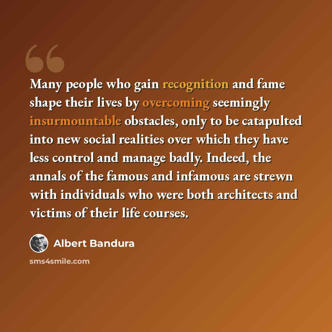 “Many people who gain recognition and fame shape their lives by overcoming seemingly insurmountable obstacles, only to be catapulted into new social realities over which they have less control and manage badly. Indeed, the annals of the famous and infamous are strewn with individuals who were both…” quote by Albert Bandura