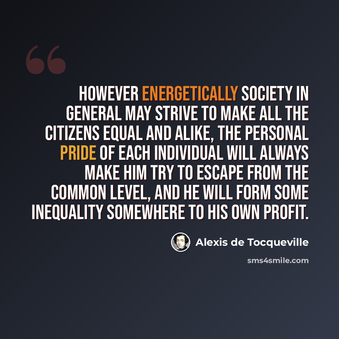 “However energetically society in general may strive to make all the citizens equal and alike, the personal pride of each individual will always make him try to escape from the common level, and he will form some inequality somewhere to his own profit.” quote by Alexis de Tocqueville
