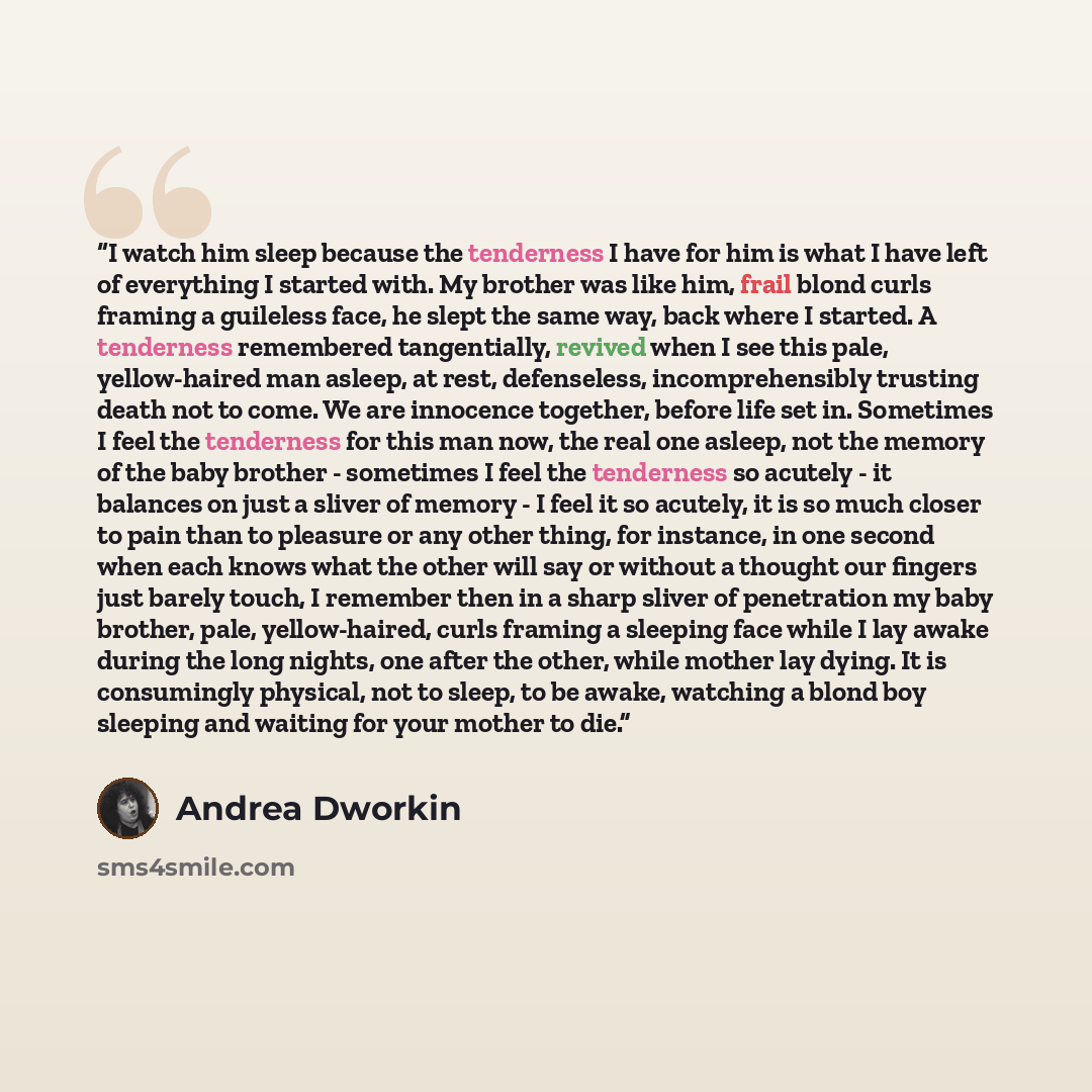 “I watch him sleep because the tenderness I have for him is what I have left of everything I started with. My brother was like him, frail blond curls framing a guileless face, he slept the same way, back where I started. A tenderness remembered tangentially, revived when I see this pale…” quote by Andrea Dworkin