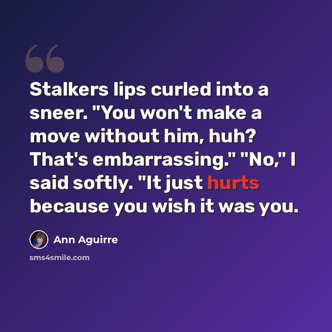 “Stalkers lips curled into a sneer. "You won't make a move without him, huh? That's embarrassing." "No," I said softly. "It just hurts because you wish it was you.” quote by Ann Aguirre