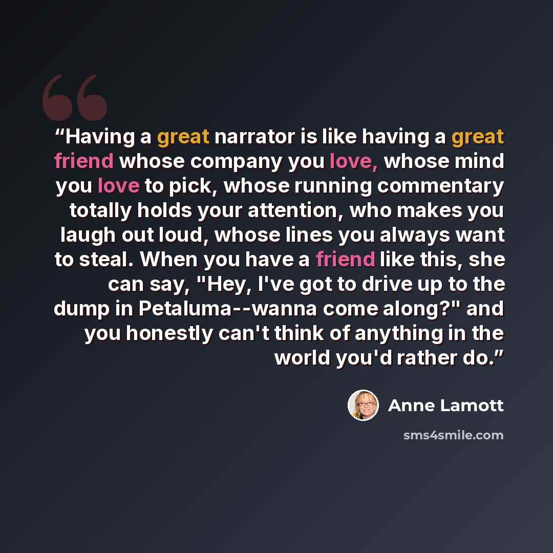 “Having a great narrator is like having a great friend whose company you love, whose mind you love to pick, whose running commentary totally holds your attention, who makes you laugh out loud, whose lines you always want to steal. When you have a friend like this, she can say, "Hey, I've got to…” quote by Anne Lamott
