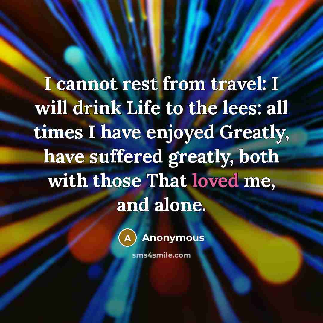“I cannot rest from travel: I will drink Life to the lees: all times I have enjoyed Greatly, have suffered greatly, both with those That loved me, and alone.” quote by Anonymous