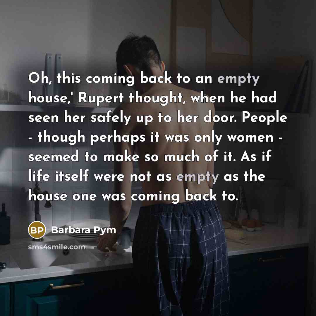 “Oh, this coming back to an empty house,' Rupert thought, when he had seen her safely up to her door. People - though perhaps it was only women - seemed to make so much of it. As if life itself were not as empty as the house one was coming back to.” quote by Barbara Pym
