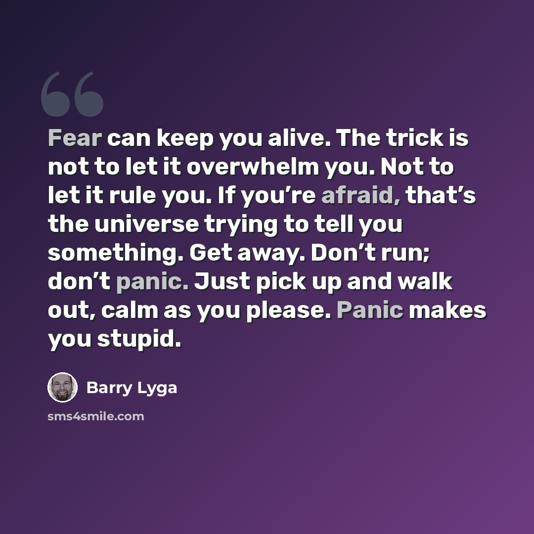 “Fear can keep you alive. The trick is not to let it overwhelm you. Not to let it rule you. If you’re afraid, that’s the universe trying to tell you something. Get away. Don’t run; don’t panic. Just pick up and walk out, calm as you please. Panic makes you stupid.” quote by Barry Lyga