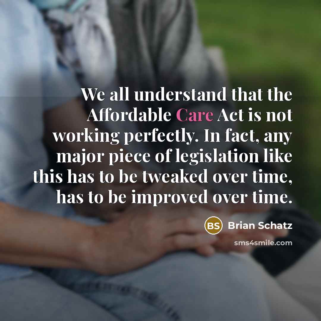 “We all understand that the Affordable Care Act is not working perfectly. In fact, any major piece of legislation like this has to be tweaked over time, has to be improved over time.” quote by Brian Schatz