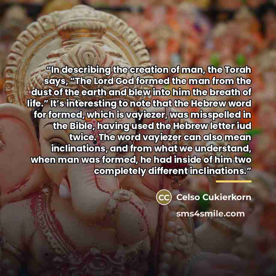 “In describing the creation of man, the Torah says, “The Lord God formed the man from the dust of the earth and blew into him the breath of life.” It’s interesting to note that the Hebrew word for formed, which is vayiezer, was misspelled in the Bible, having used the Hebrew letter iud twice. The…” quote by Celso Cukierkorn