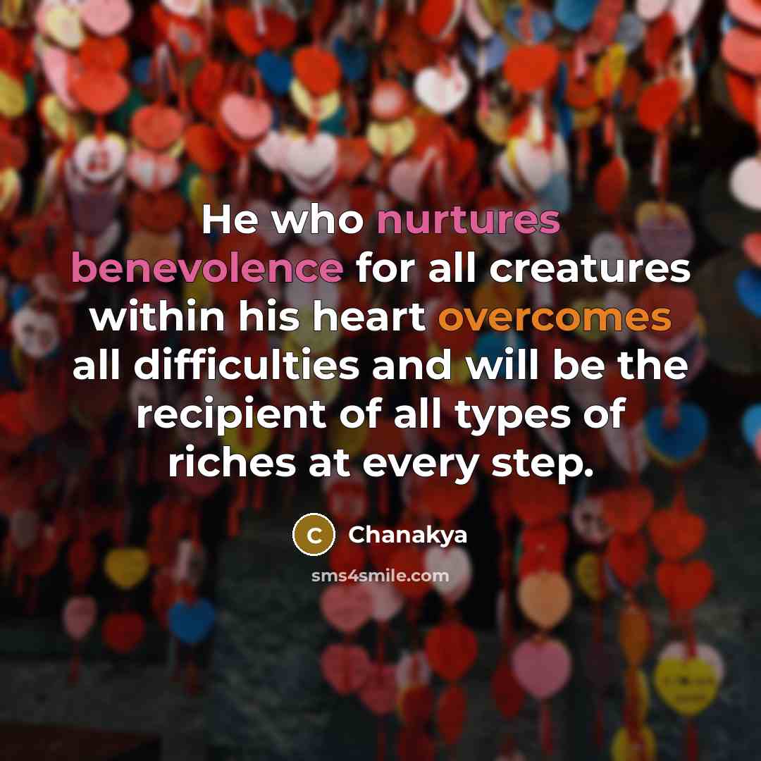 “He who nurtures benevolence for all creatures within his heart overcomes all difficulties and will be the recipient of all types of riches at every step.” quote by Chanakya