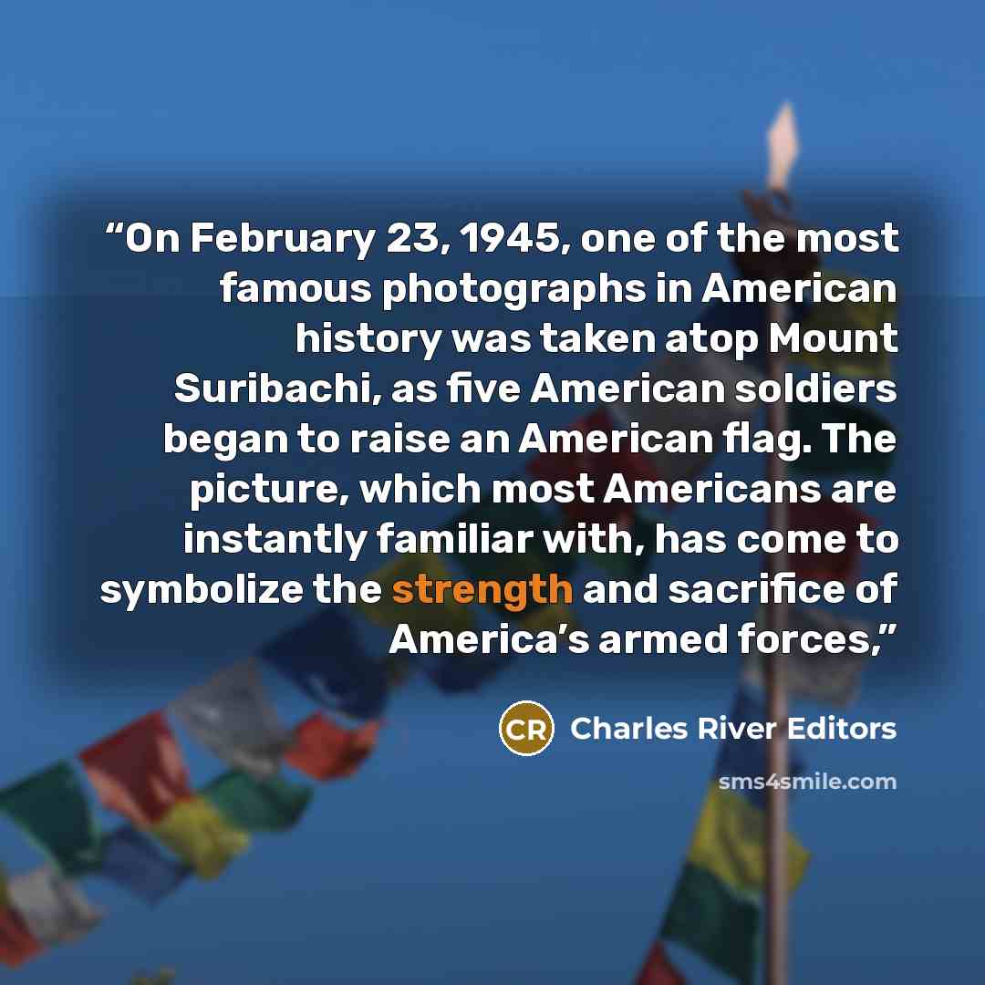 “On February 23, 1945, one of the most famous photographs in American history was taken atop Mount Suribachi, as five American soldiers began to raise an American flag. The picture, which most Americans are instantly familiar with, has come to symbolize the strength and sacrifice of America’s armed…” quote by Charles River Editors