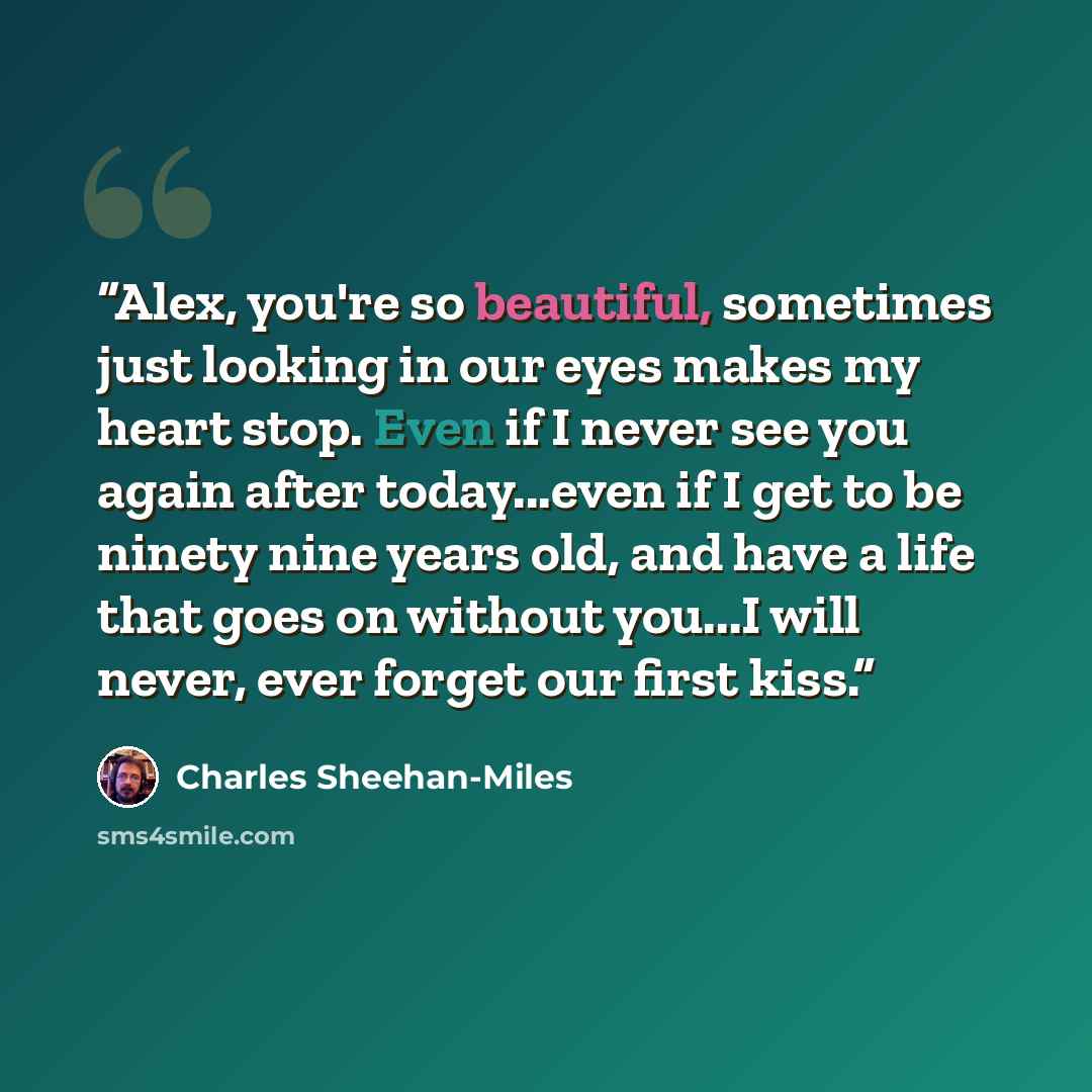 “Alex, you're so beautiful, sometimes just looking in our eyes makes my heart stop. Even if I never see you again after today...even if I get to be ninety nine years old, and have a life that goes on without you...I will never, ever forget our first kiss.” quote by Charles Sheehan-Miles