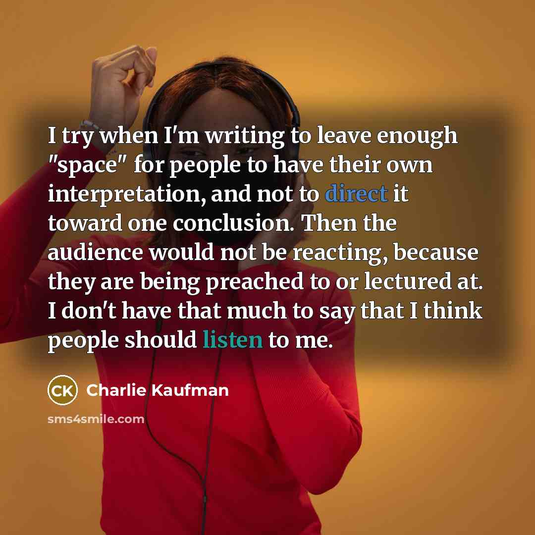 “I try when I'm writing to leave enough "space" for people to have their own interpretation, and not to direct it toward one conclusion. Then the audience would not be reacting, because they are being preached to or lectured at. I don't have that much to say that I think people should listen to me.” quote by Charlie Kaufman