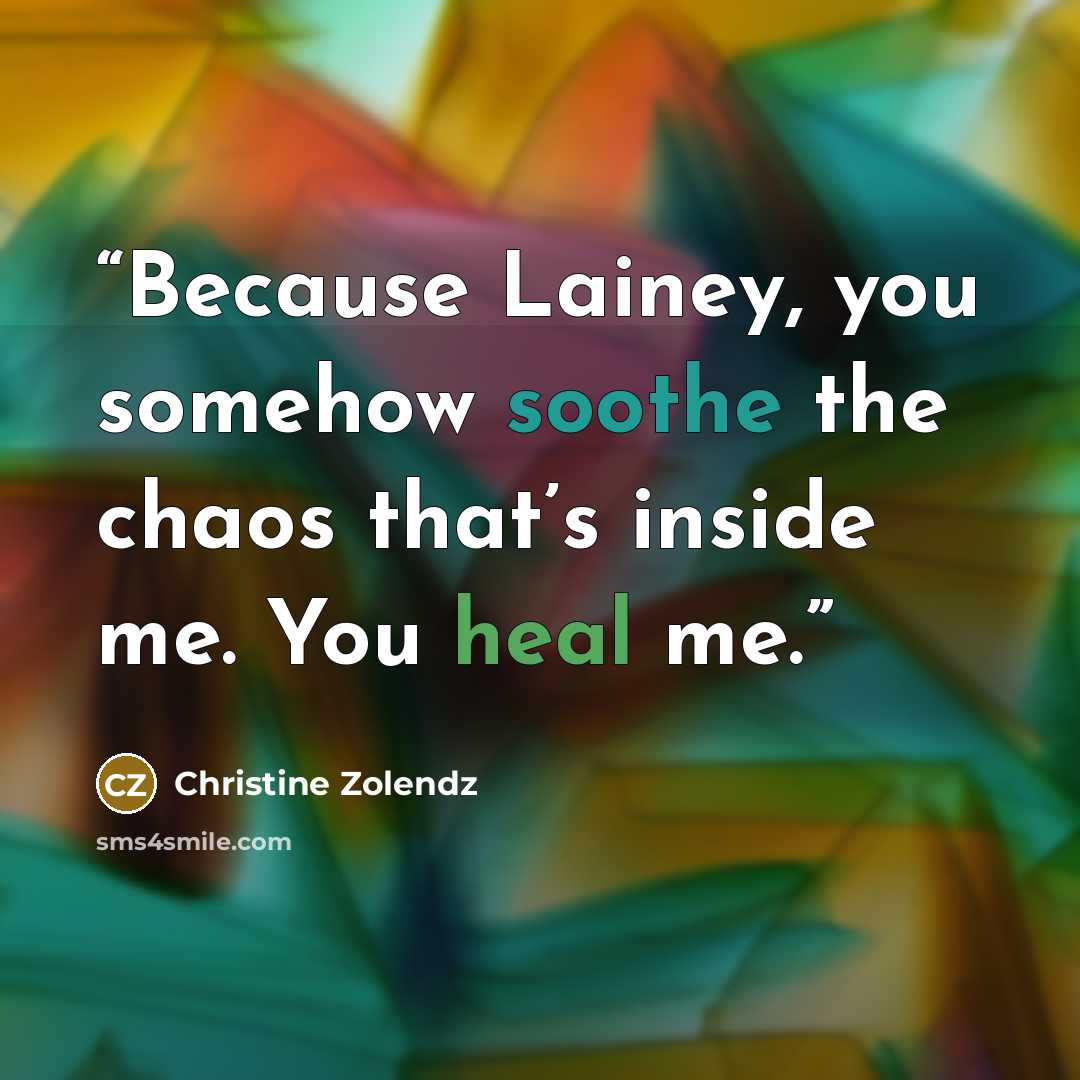 “Because Lainey, you somehow soothe the chaos that’s inside me. You heal me.” quote by Christine Zolendz