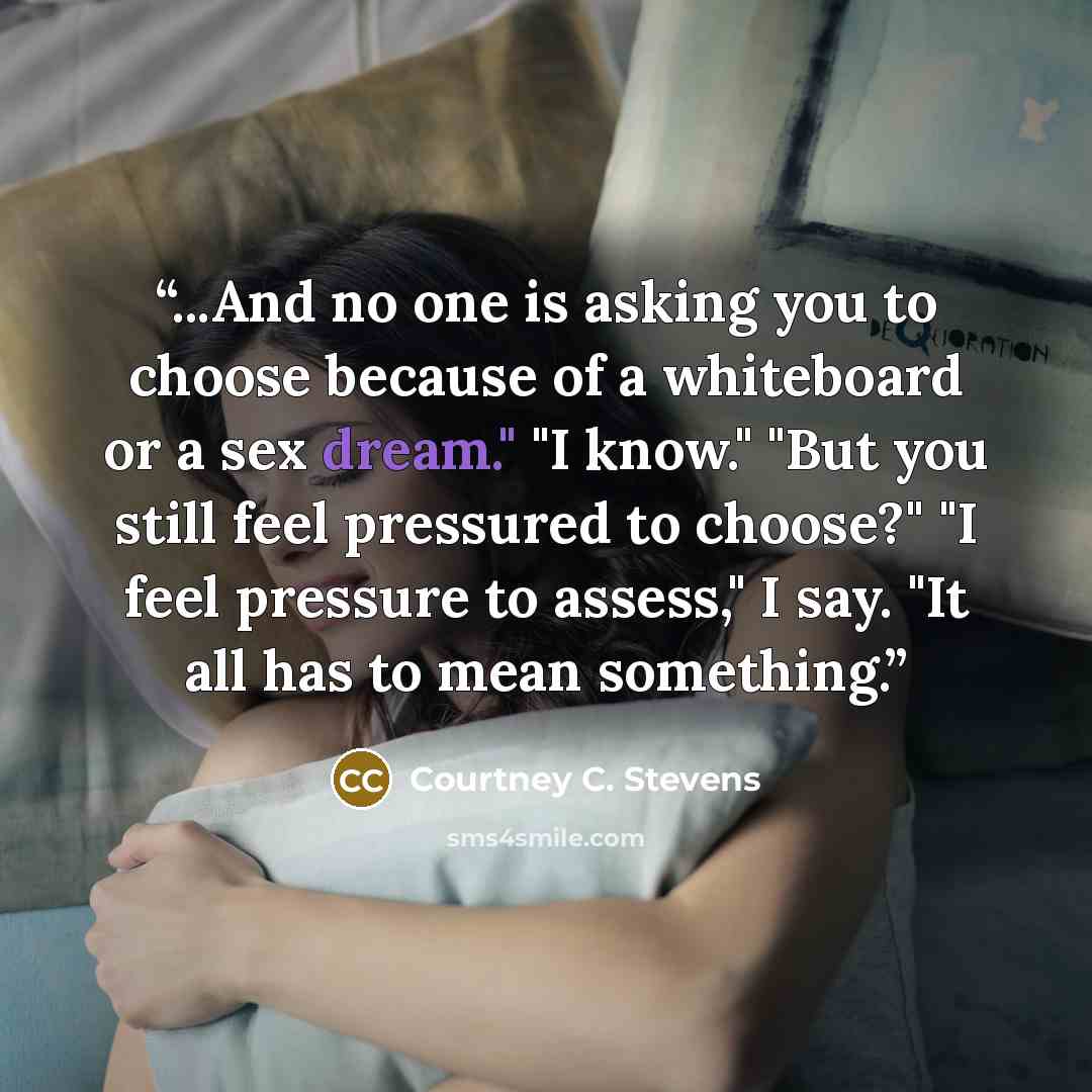 “...And no one is asking you to choose because of a whiteboard or a sex dream." "I know." "But you still feel pressured to choose?" "I feel pressure to assess," I say. "It all has to mean something.” quote by Courtney C. Stevens