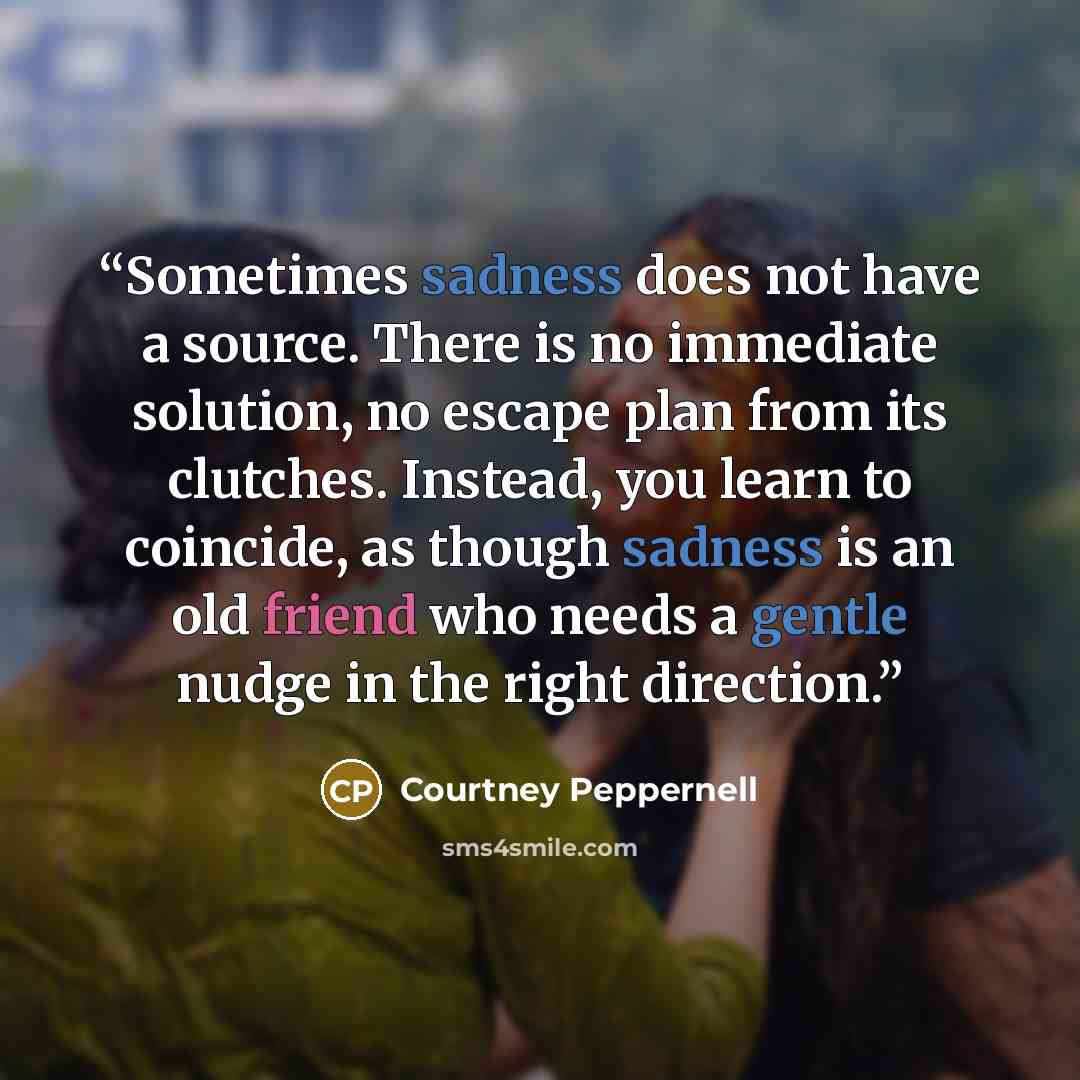“Sometimes sadness does not have a source. There is no immediate solution, no escape plan from its clutches. Instead, you learn to coincide, as though sadness is an old friend who needs a gentle nudge in the right direction.” quote by Courtney Peppernell