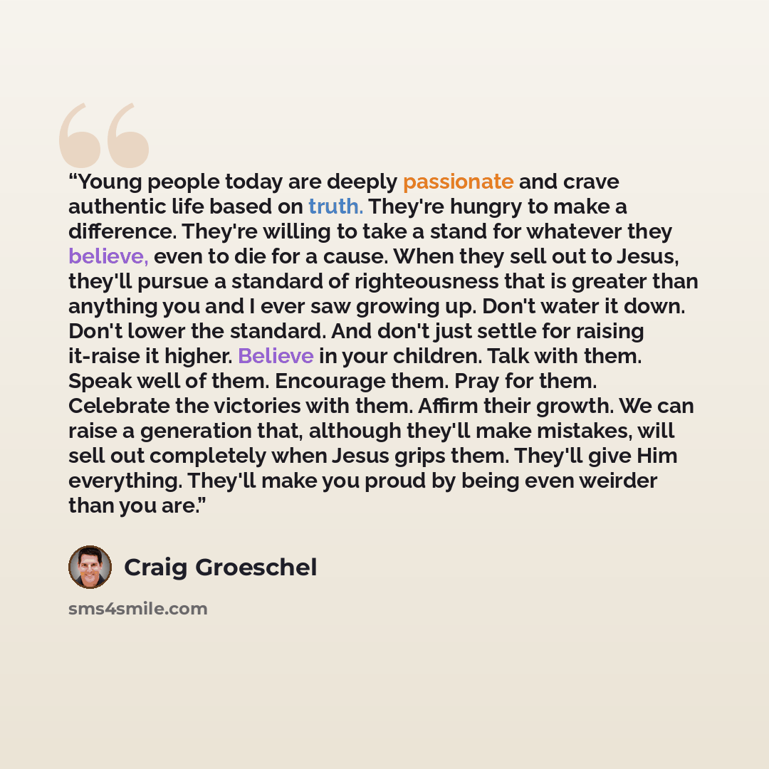 “Young people today are deeply passionate and crave authentic life based on truth. They're hungry to make a difference. They're willing to take a stand for whatever they believe, even to die for a cause. When they sell out to Jesus, they'll pursue a standard of righteousness that is greater than…” quote by Craig Groeschel