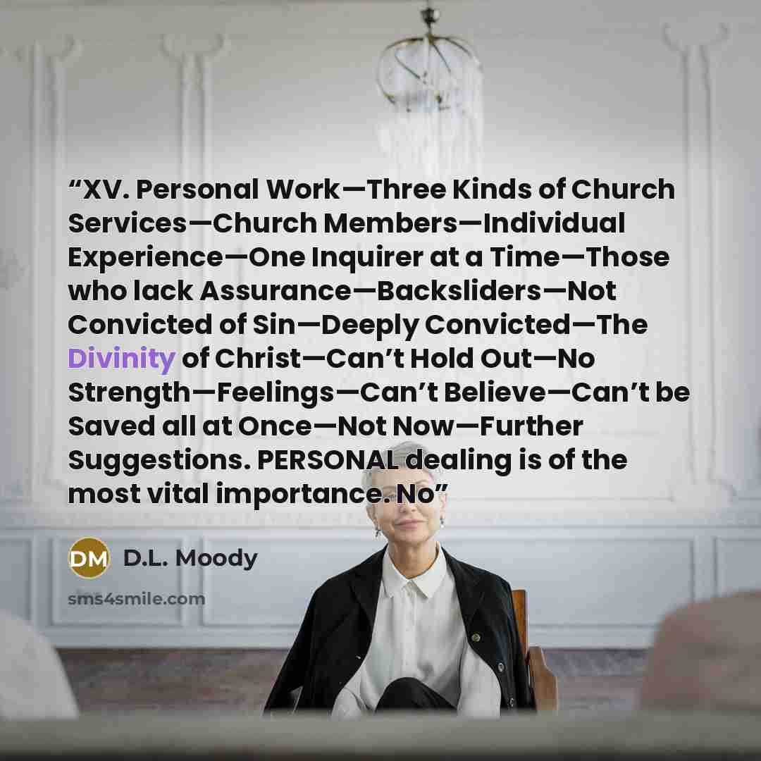 “XV. Personal Work—Three Kinds of Church Services—Church Members—Individual Experience—One Inquirer at a Time—Those who lack Assurance—Backsliders—Not Convicted of Sin—Deeply Convicted—The Divinity of Christ—Can’t Hold Out—No Strength—Feelings—Can’t Believe—Can’t be Saved all at Once—Not…” quote by D.L. Moody