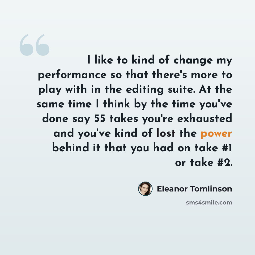 “I like to kind of change my performance so that there's more to play with in the editing suite. At the same time I think by the time you've done say 55 takes you're exhausted and you've kind of lost the power behind it that you had on take #1 or take #2.” quote by Eleanor Tomlinson