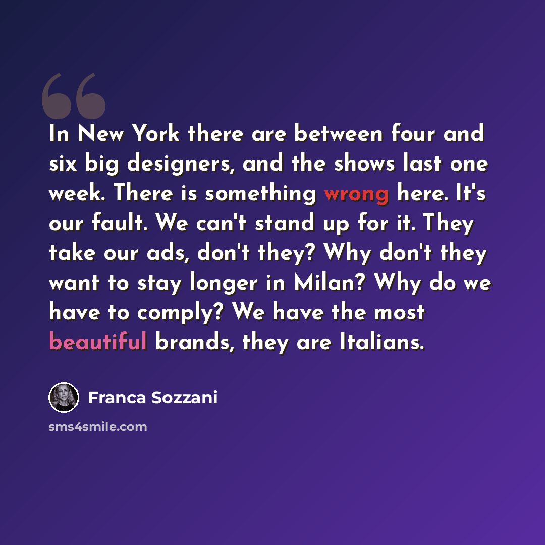 “In New York there are between four and six big designers, and the shows last one week. There is something wrong here. It's our fault. We can't stand up for it. They take our ads, don't they? Why don't they want to stay longer in Milan? Why do we have to comply? We have the most beautiful brands…” quote by Franca Sozzani