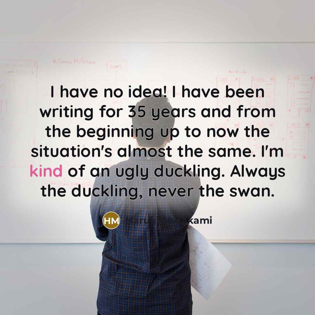 “I have no idea! I have been writing for 35 years and from the beginning up to now the situation's almost the same. I'm kind of an ugly duckling. Always the duckling, never the swan.” quote by Haruki Murakami
