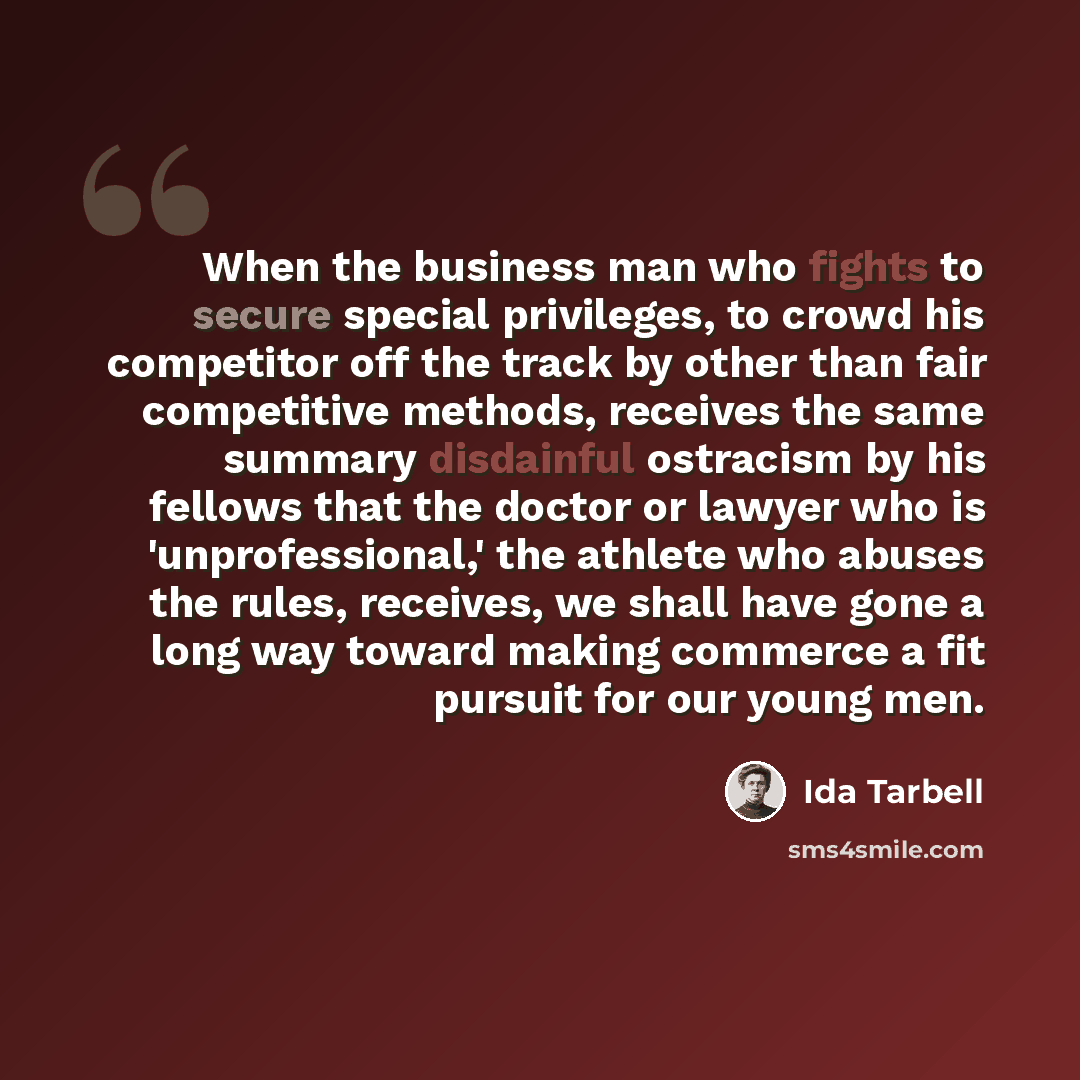 “When the business man who fights to secure special privileges, to crowd his competitor off the track by other than fair competitive methods, receives the same summary disdainful ostracism by his fellows that the doctor or lawyer who is 'unprofessional,' the athlete who abuses the rules, receives…” quote by Ida Tarbell