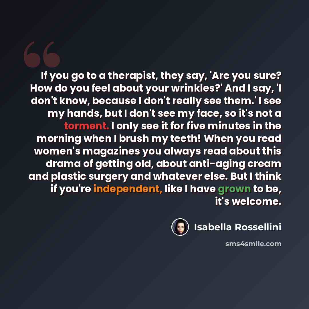 “If you go to a therapist, they say, 'Are you sure? How do you feel about your wrinkles?' And I say, 'I don't know, because I don't really see them.' I see my hands, but I don't see my face, so it's not a torment. I only see it for five minutes in the morning when I brush my teeth! When you read…” quote by Isabella Rossellini