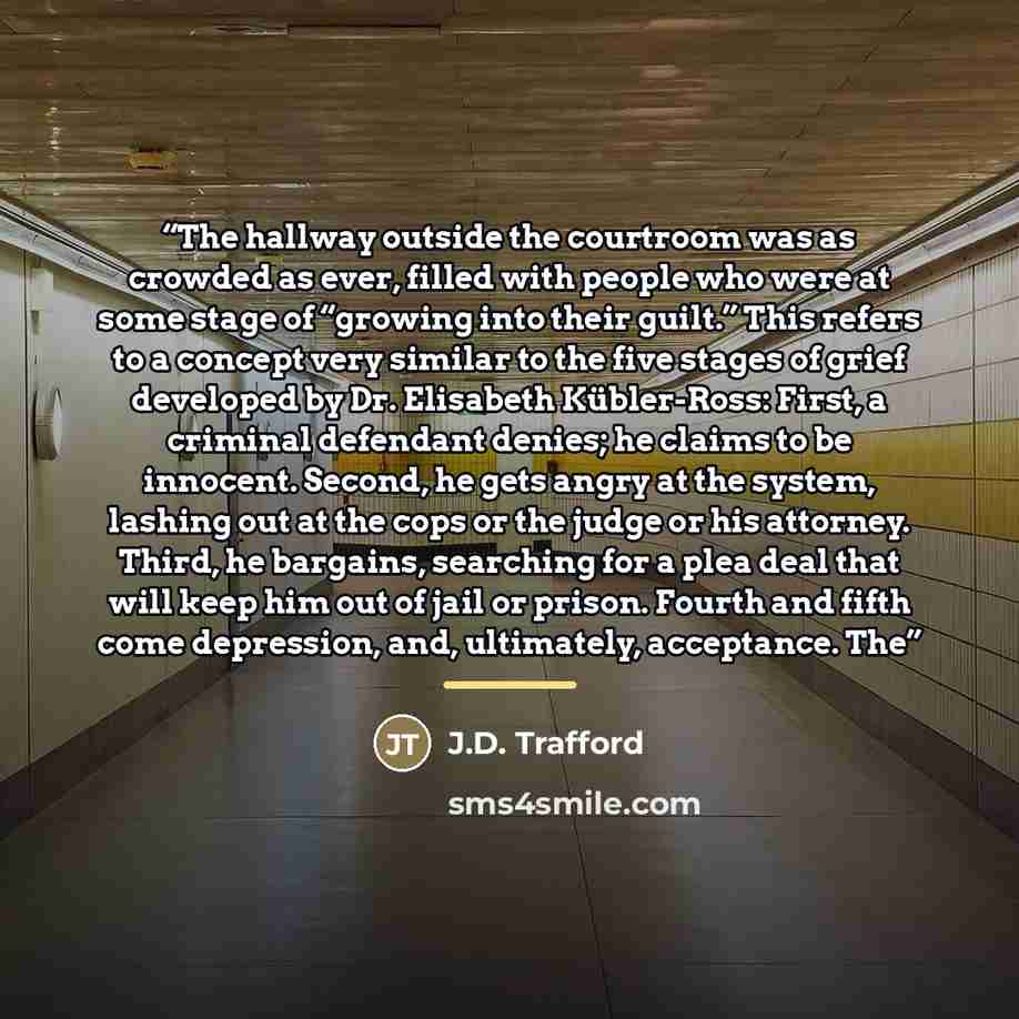“The hallway outside the courtroom was as crowded as ever, filled with people who were at some stage of “growing into their guilt.” This refers to a concept very similar to the five stages of grief developed by Dr. Elisabeth Kübler-Ross: First, a criminal defendant denies; he claims to be innocent…” quote by J.D. Trafford