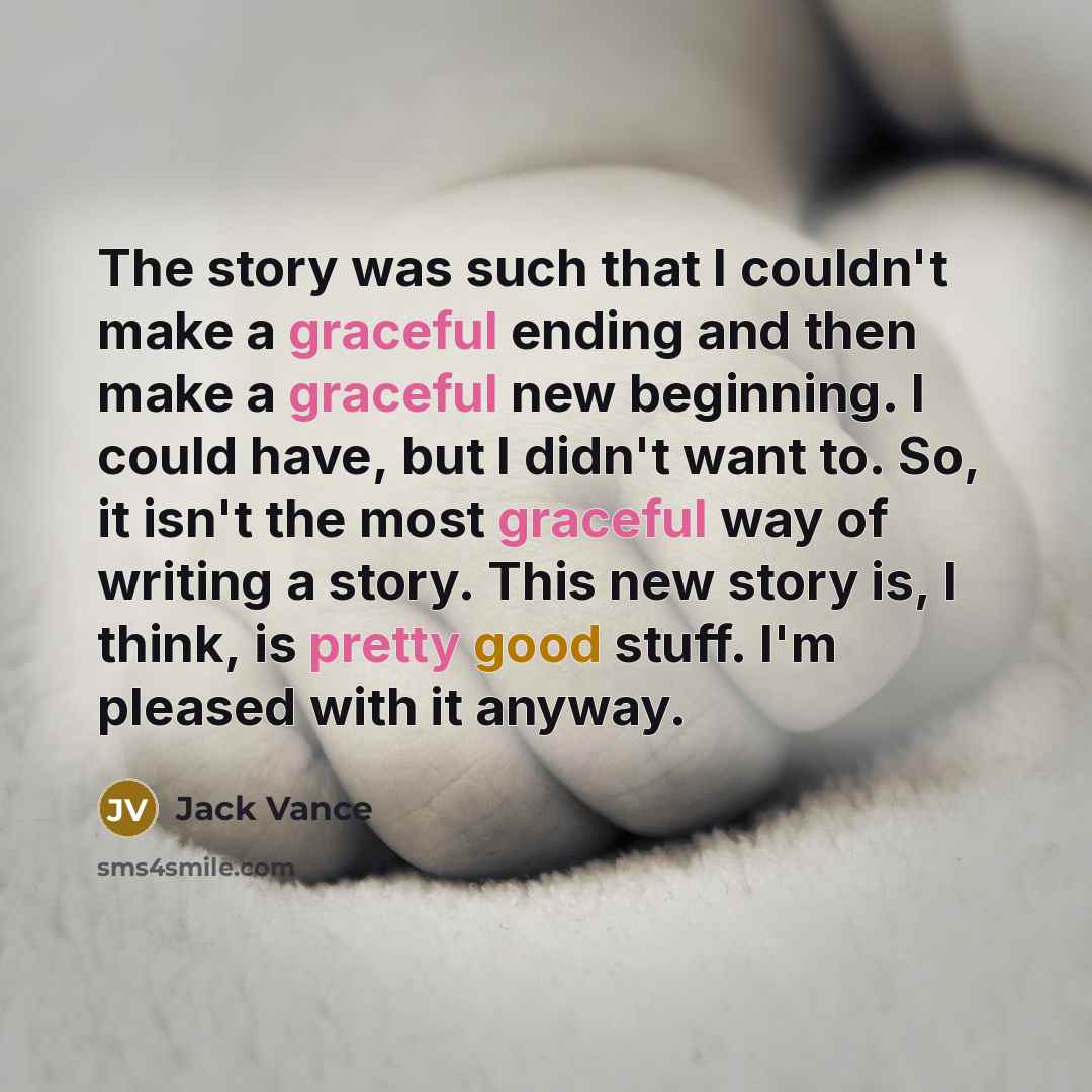 “The story was such that I couldn't make a graceful ending and then make a graceful new beginning. I could have, but I didn't want to. So, it isn't the most graceful way of writing a story. This new story is, I think, is pretty good stuff. I'm pleased with it anyway.” quote by Jack Vance