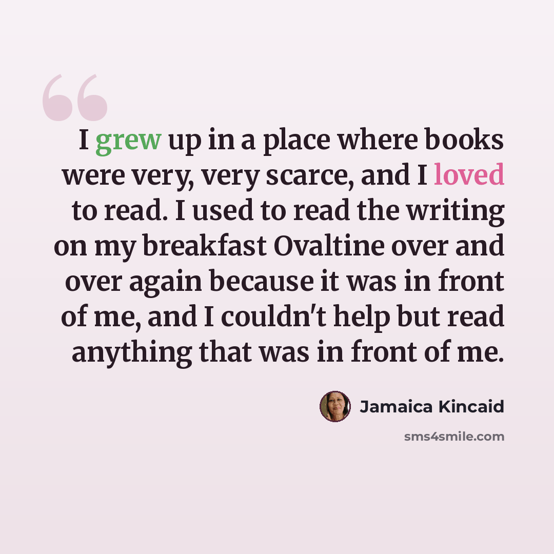 “I grew up in a place where books were very, very scarce, and I loved to read. I used to read the writing on my breakfast Ovaltine over and over again because it was in front of me, and I couldn't help but read anything that was in front of me.” quote by Jamaica Kincaid