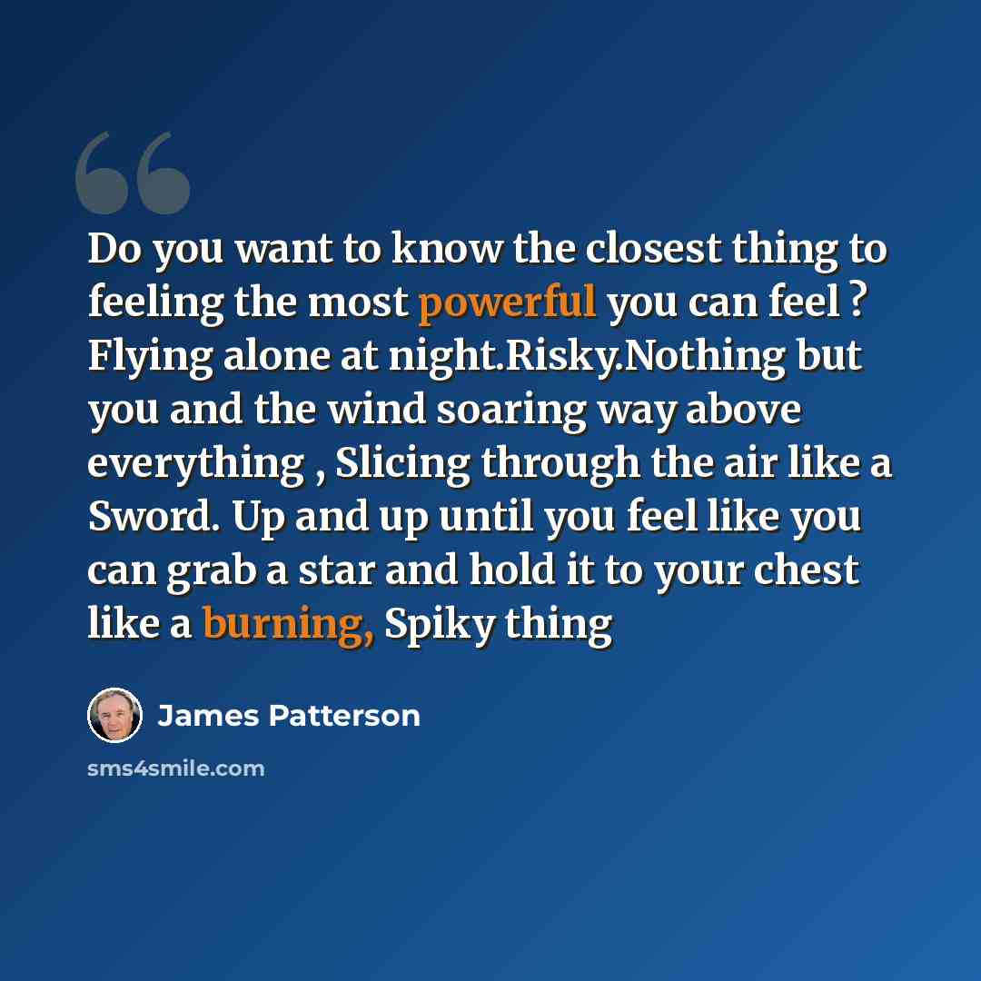 “Do you want to know the closest thing to feeling the most powerful you can feel ? Flying alone at night.Risky.Nothing but you and the wind soaring way above everything , Slicing through the air like a Sword. Up and up until you feel like you can grab a star and hold it to your chest like a…” quote by James Patterson