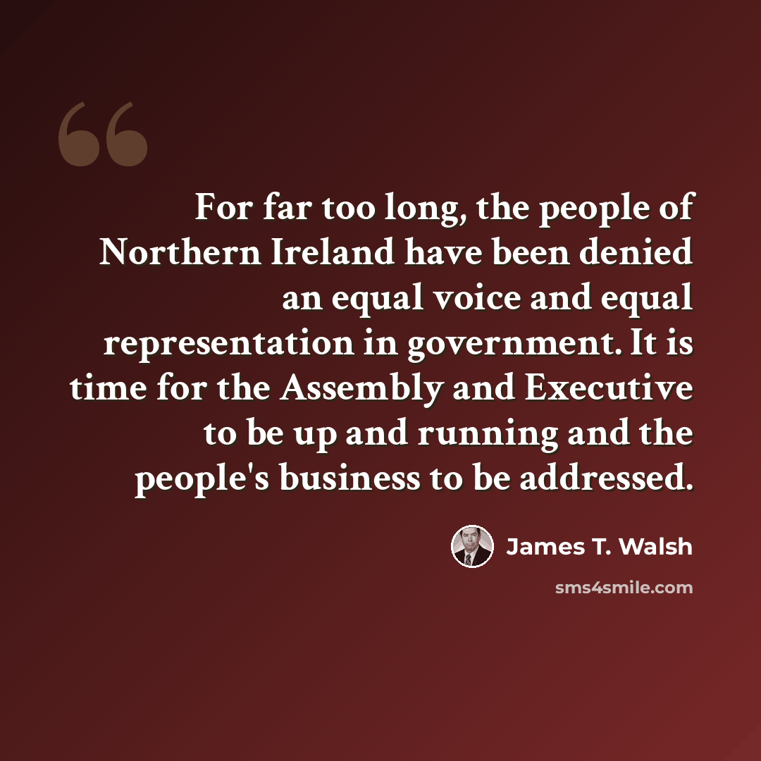 “For far too long, the people of Northern Ireland have been denied an equal voice and equal representation in government. It is time for the Assembly and Executive to be up and running and the people's business to be addressed.” quote by James T. Walsh