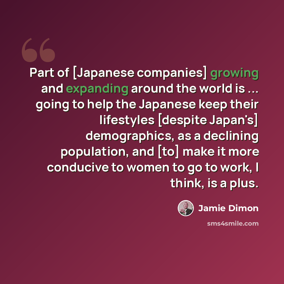 “Part of [Japanese companies] growing and expanding around the world is ... going to help the Japanese keep their lifestyles [despite Japan's] demographics, as a declining population, and [to] make it more conducive to women to go to work, I think, is a plus.” quote by Jamie Dimon