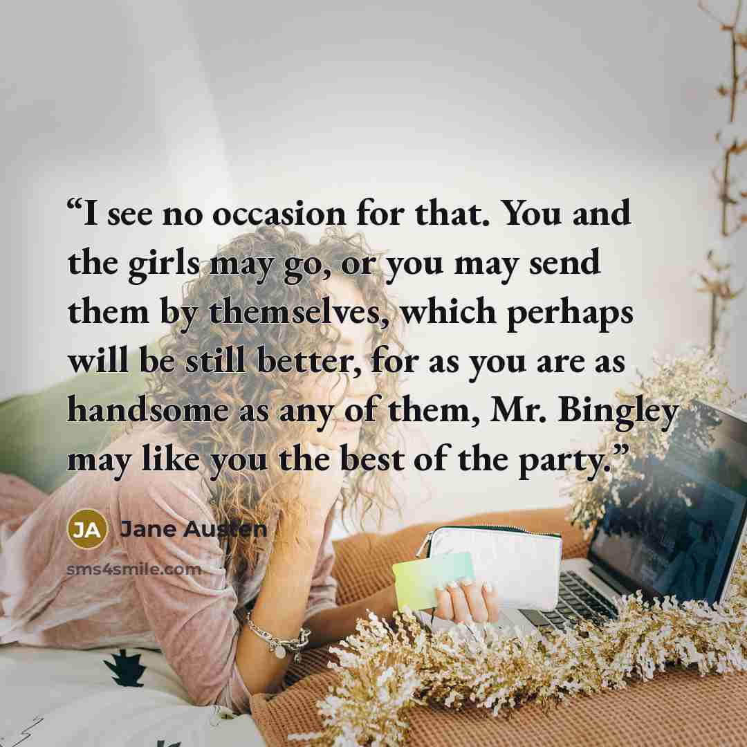 “I see no occasion for that. You and the girls may go, or you may send them by themselves, which perhaps will be still better, for as you are as handsome as any of them, Mr. Bingley may like you the best of the party.” quote by Jane Austen