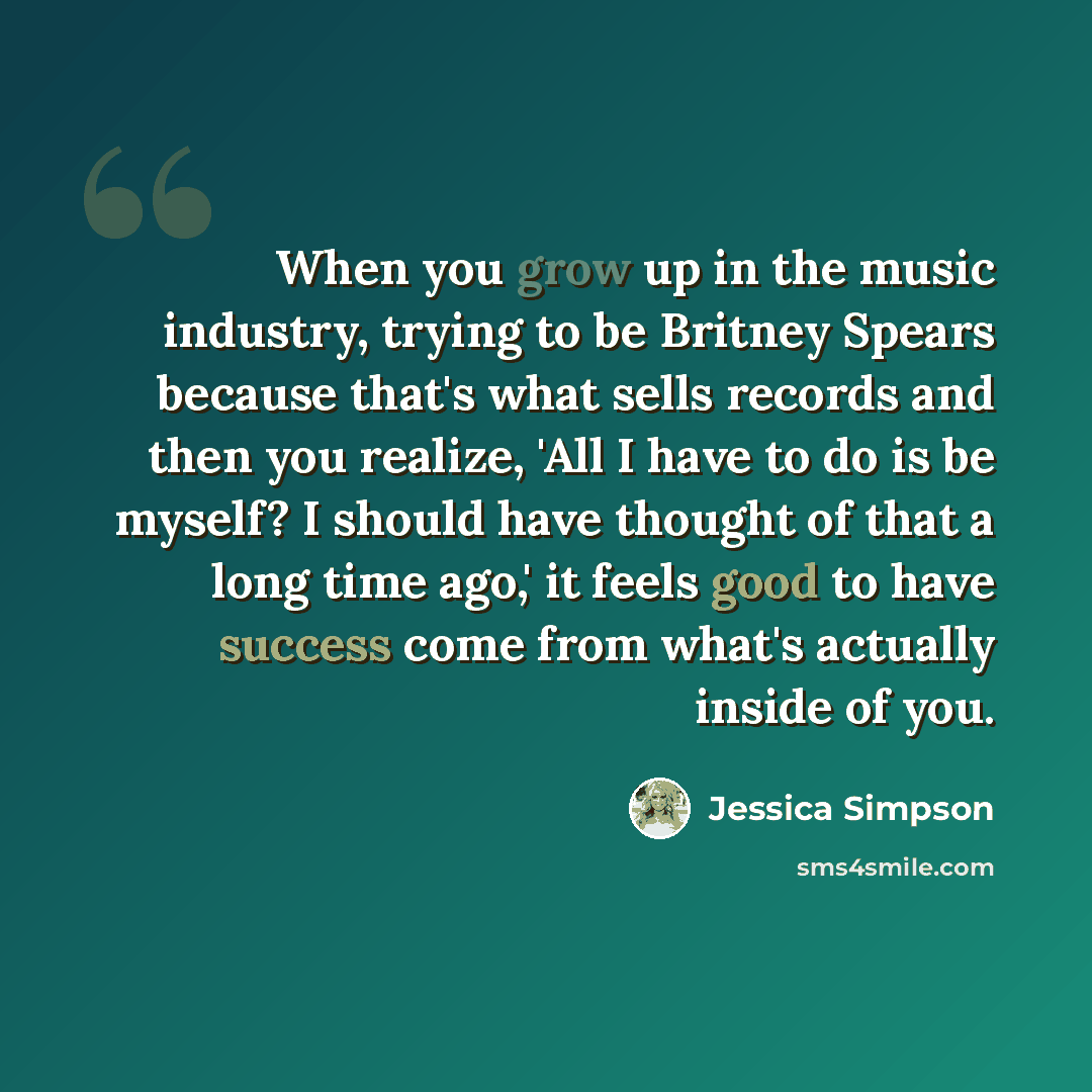 “When you grow up in the music industry, trying to be Britney Spears because that's what sells records and then you realize, 'All I have to do is be myself? I should have thought of that a long time ago,' it feels good to have success come from what's actually inside of you.” quote by Jessica Simpson