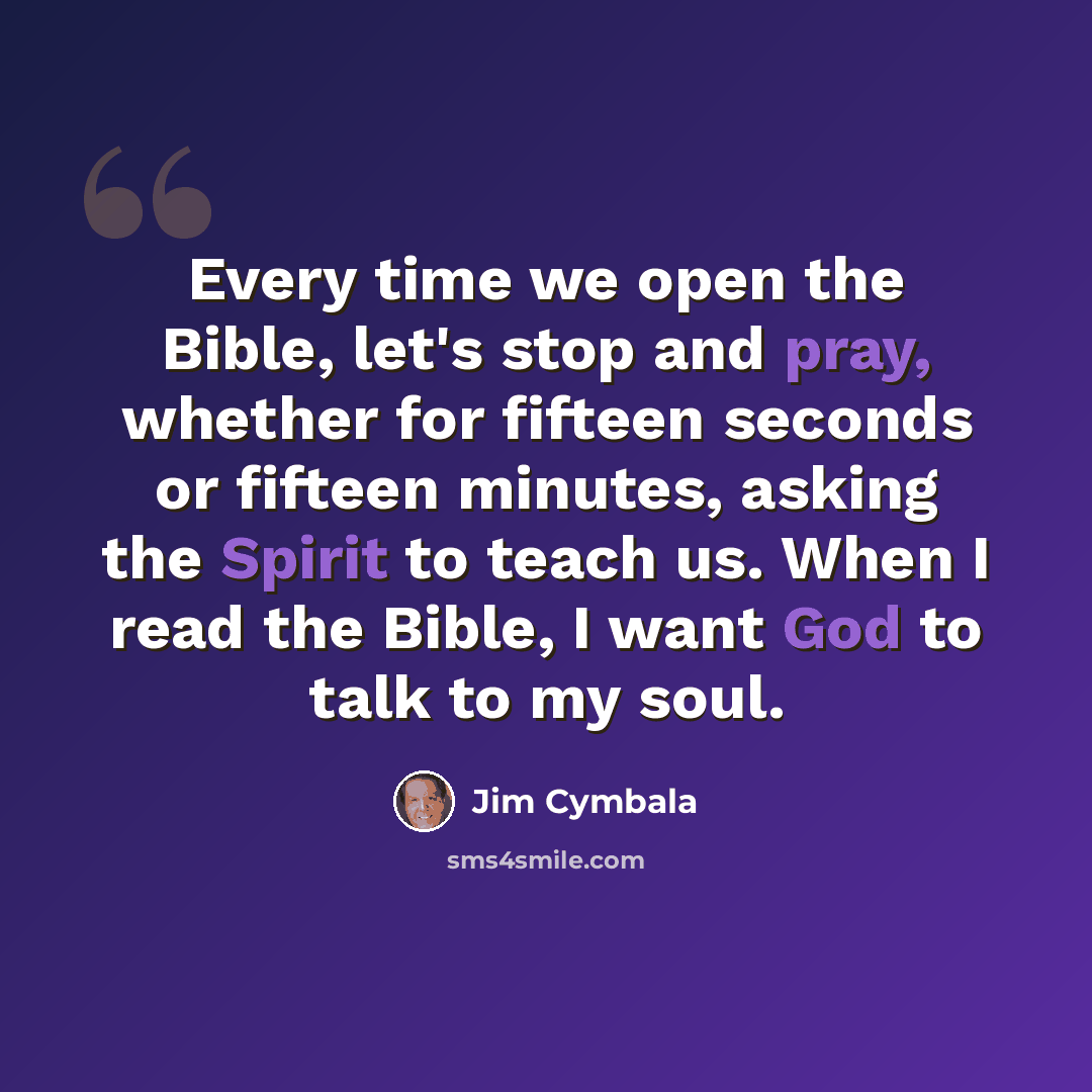 “Every time we open the Bible, let's stop and pray, whether for fifteen seconds or fifteen minutes, asking the Spirit to teach us. When I read the Bible, I want God to talk to my soul.” quote by Jim Cymbala