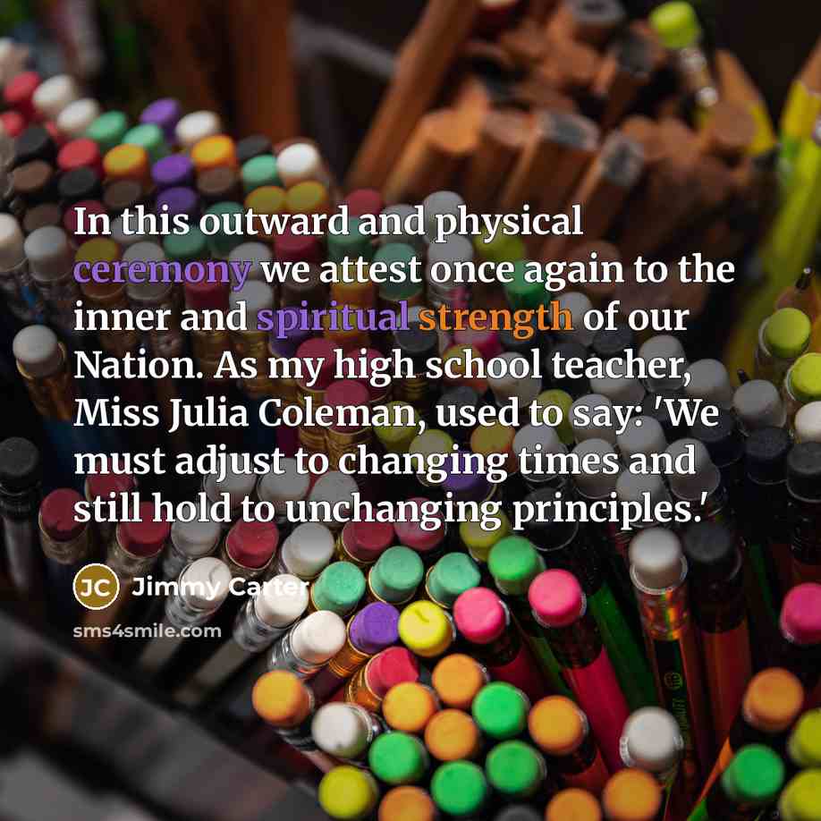 “In this outward and physical ceremony we attest once again to the inner and spiritual strength of our Nation. As my high school teacher, Miss Julia Coleman, used to say: 'We must adjust to changing times and still hold to unchanging principles.'” quote by Jimmy Carter