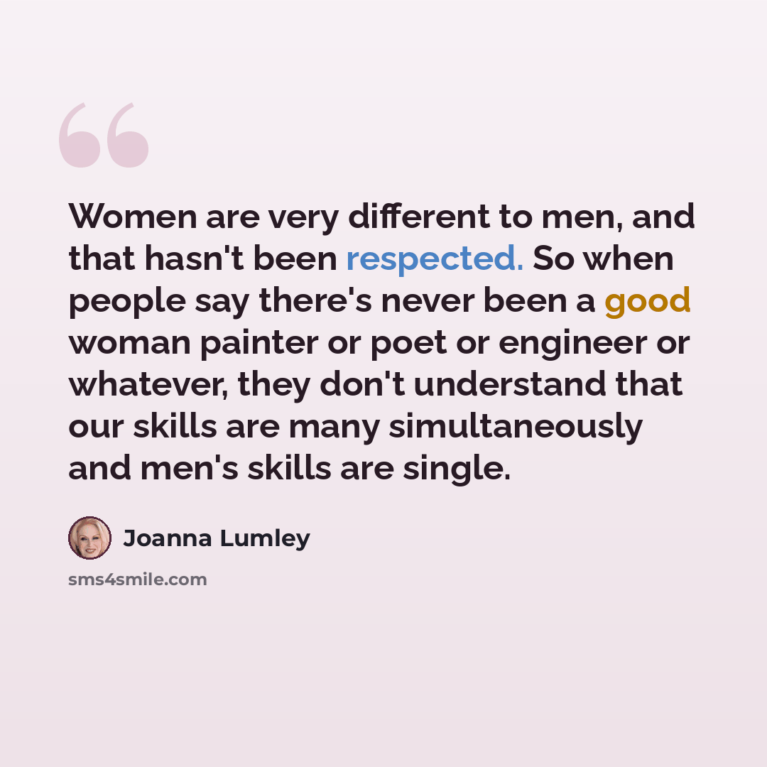 “Women are very different to men, and that hasn't been respected. So when people say there's never been a good woman painter or poet or engineer or whatever, they don't understand that our skills are many simultaneously and men's skills are single.” quote by Joanna Lumley