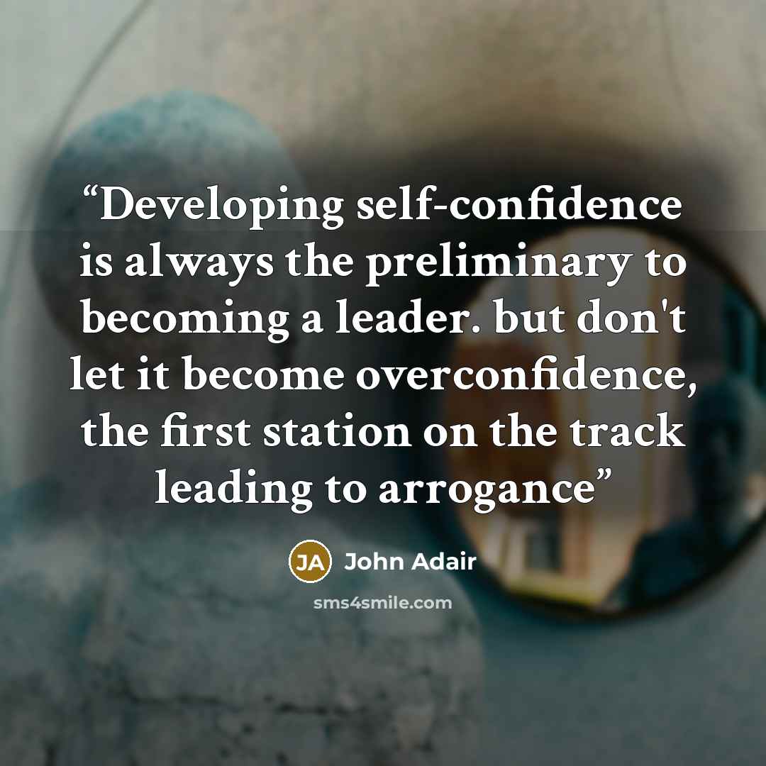 “Developing self-confidence is always the preliminary to becoming a leader. but don't let it become overconfidence, the first station on the track leading to arrogance” quote by John Adair