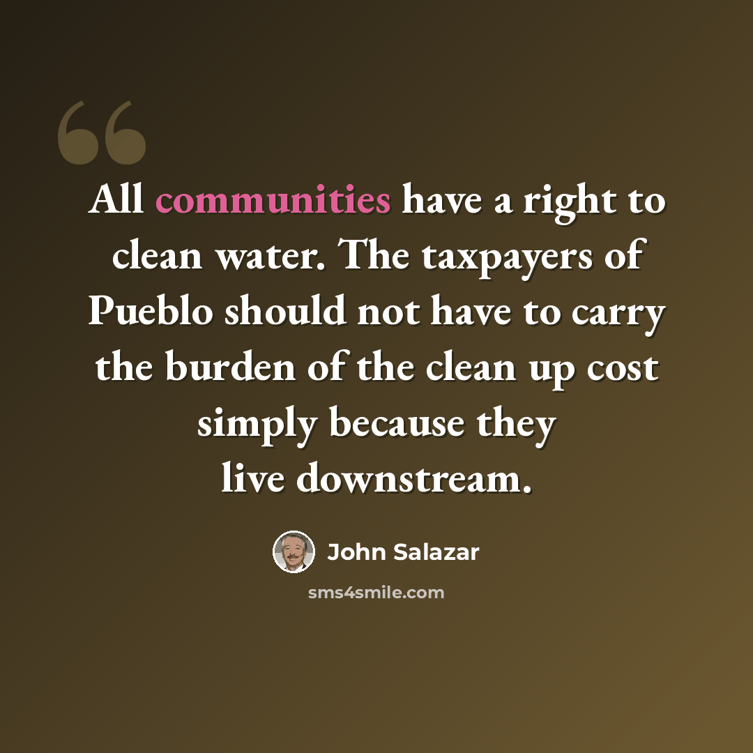 “All communities have a right to clean water. The taxpayers of Pueblo should not have to carry the burden of the clean up cost simply because they live downstream.” quote by John Salazar