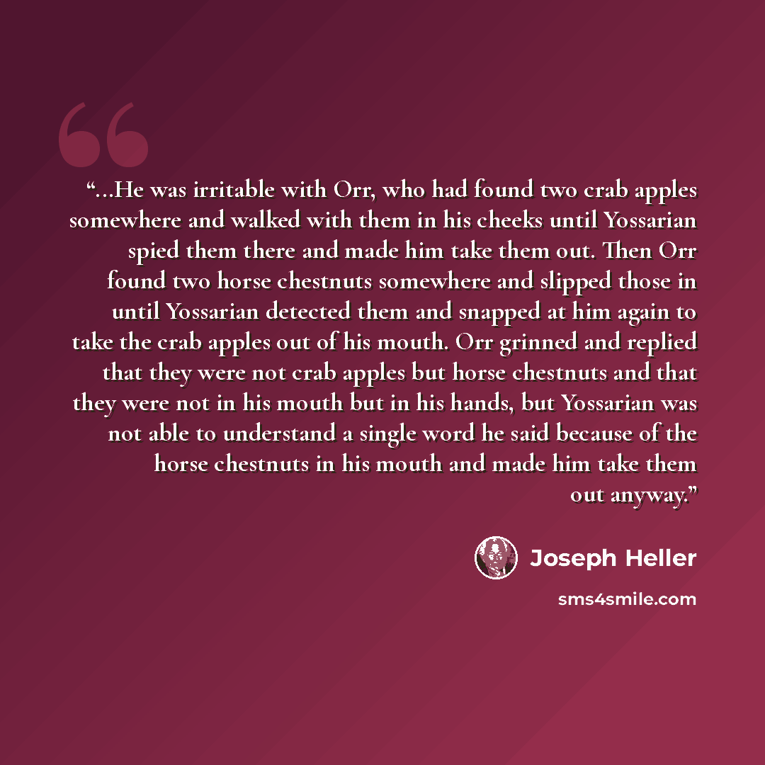“...He was irritable with Orr, who had found two crab apples somewhere and walked with them in his cheeks until Yossarian spied them there and made him take them out. Then Orr found two horse chestnuts somewhere and slipped those in until Yossarian detected them and snapped at him again to take the…” quote by Joseph Heller