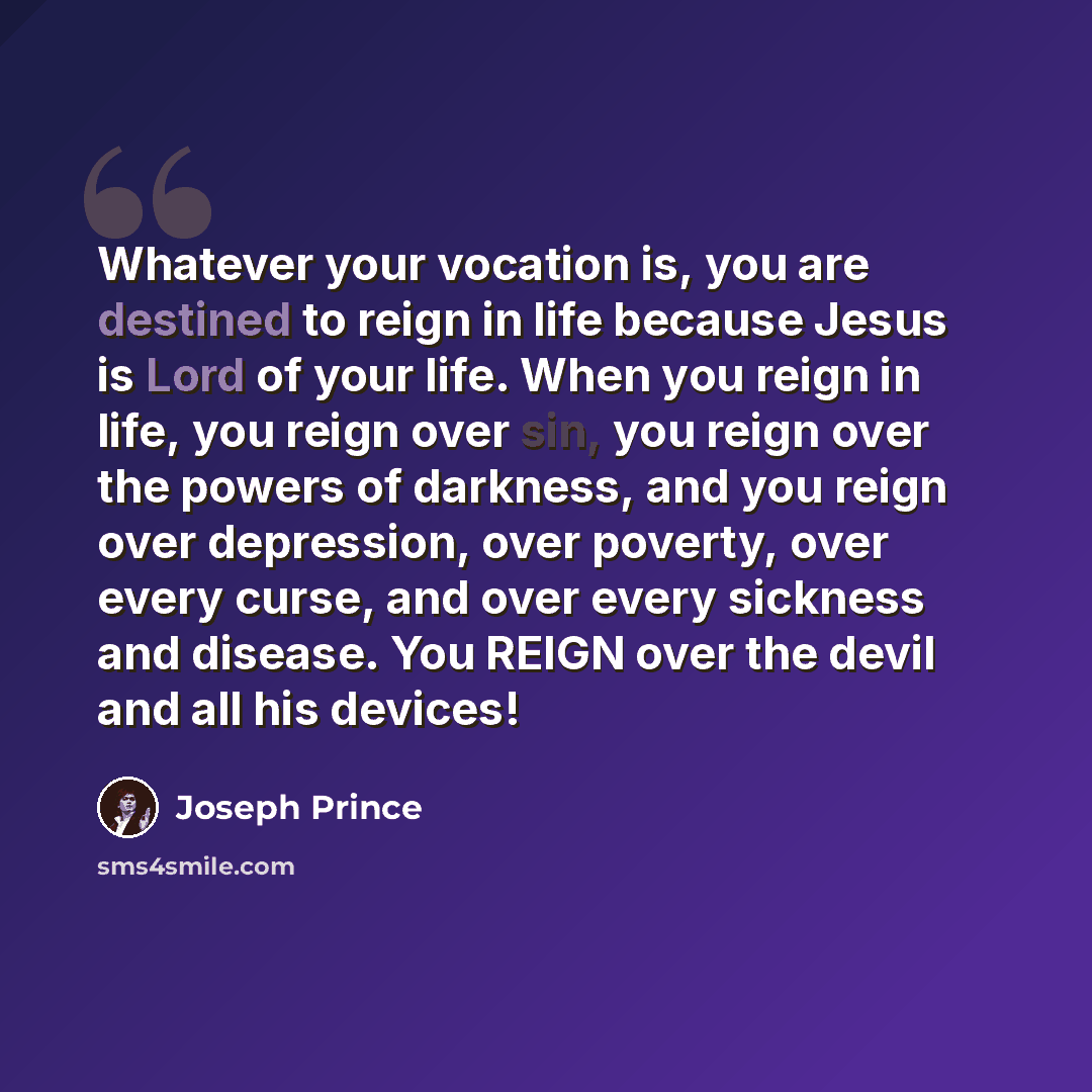 “Whatever your vocation is, you are destined to reign in life because Jesus is Lord of your life. When you reign in life, you reign over sin, you reign over the powers of darkness, and you reign over depression, over poverty, over every curse, and over every sickness and disease. You REIGN over the…” quote by Joseph Prince