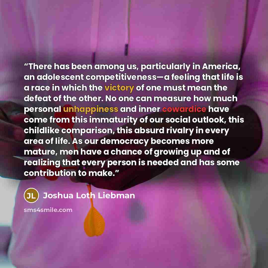 “There has been among us, particularly in America, an adolescent competitiveness—a feeling that life is a race in which the victory of one must mean the defeat of the other. No one can measure how much personal unhappiness and inner cowardice have come from this immaturity of our social outlook…” quote by Joshua Loth Liebman