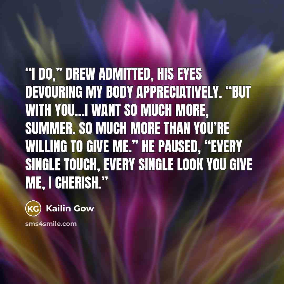 “I do,” Drew admitted, his eyes devouring my body appreciatively. “But with you…I want so much more, Summer. So much more than you’re willing to give me.” He paused, “Every single touch, every single look you give me, I cherish.” quote by Kailin Gow