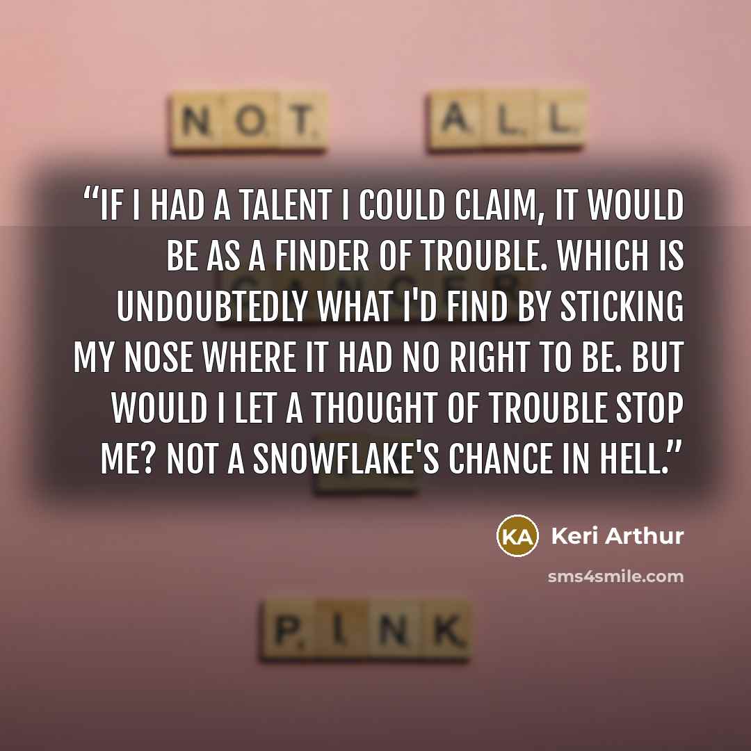 “If I had a talent I could claim, it would be as a finder of trouble. Which is undoubtedly what I'd find by sticking my nose where it had no right to be. But would I let a thought of trouble stop me? Not a snowflake's chance in hell.” quote by Keri Arthur