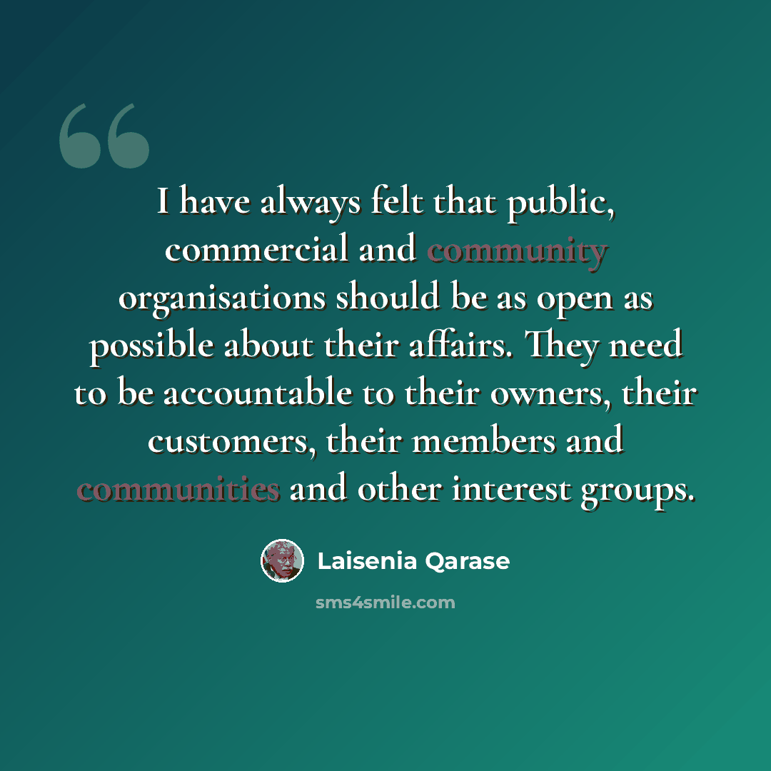 “I have always felt that public, commercial and community organisations should be as open as possible about their affairs. They need to be accountable to their owners, their customers, their members and communities and other interest groups.” quote by Laisenia Qarase