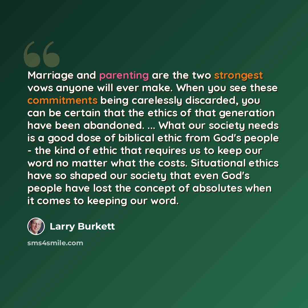 “Marriage and parenting are the two strongest vows anyone will ever make. When you see these commitments being carelessly discarded, you can be certain that the ethics of that generation have been abandoned. ... What our society needs is a good dose of biblical ethic from God's people - the kind of…” quote by Larry Burkett
