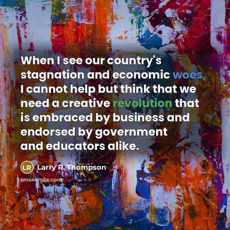 “When I see our country's stagnation and economic woes, I cannot help but think that we need a creative revolution that is embraced by business and endorsed by government and educators alike.” quote by Larry R. Thompson
