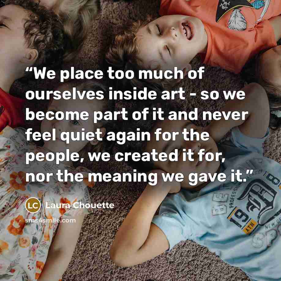 “We place too much of ourselves inside art - so we become part of it and never feel quiet again for the people, we created it for, nor the meaning we gave it.” quote by Laura Chouette