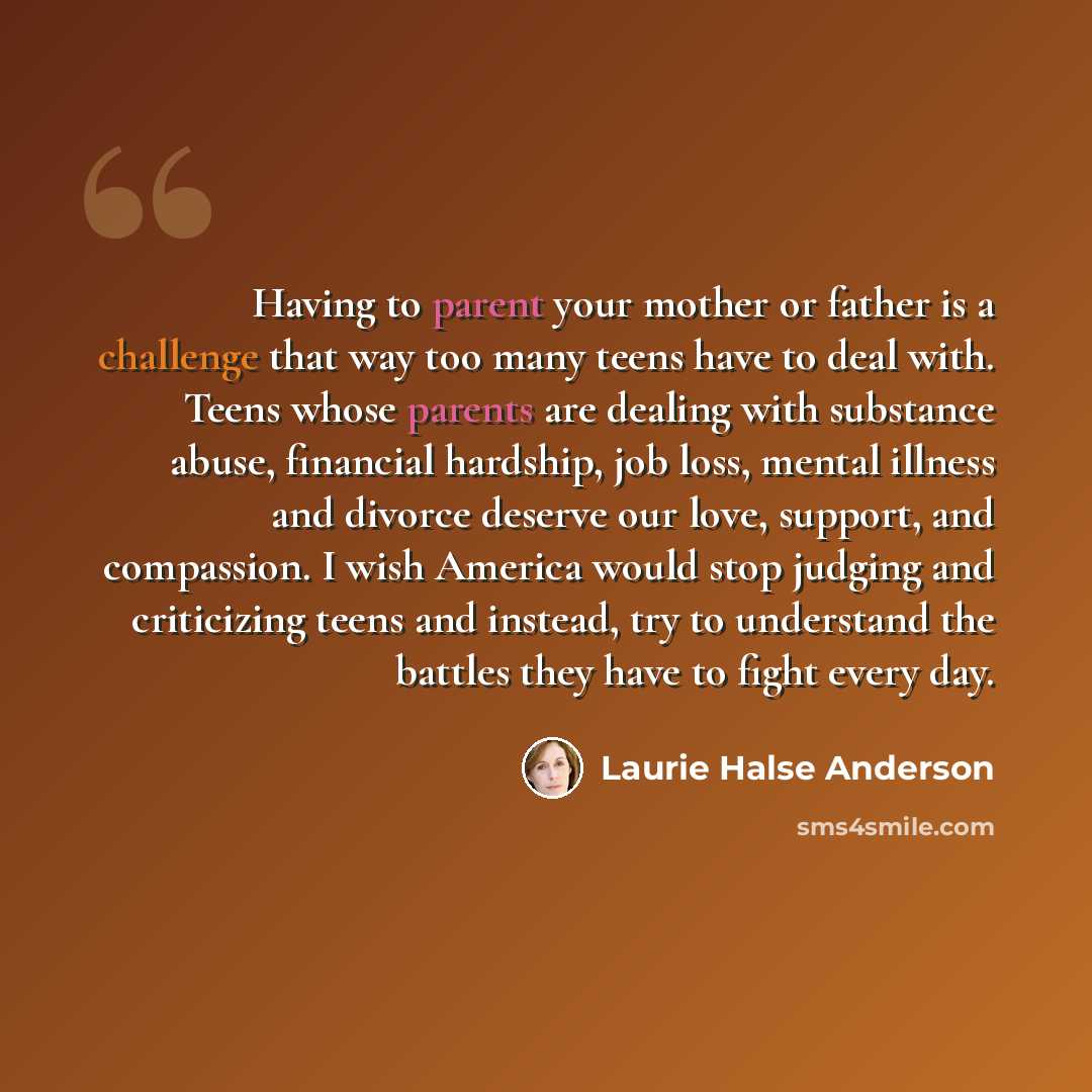 “Having to parent your mother or father is a challenge that way too many teens have to deal with. Teens whose parents are dealing with substance abuse, financial hardship, job loss, mental illness and divorce deserve our love, support, and compassion. I wish America would stop judging and…” quote by Laurie Halse Anderson